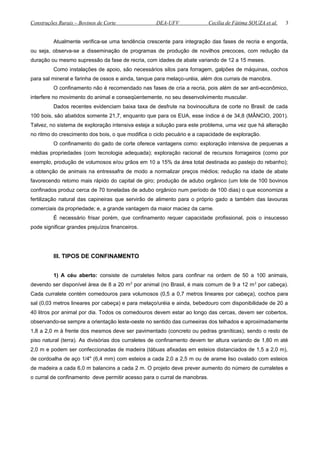 Construções Rurais – Bovinos de Corte DEA-UFV Cecília de Fátima SOUZA et al.
Atualmente verifica-se uma tendência crescente para integração das fases de recria e engorda,
ou seja, observa-se a disseminação de programas de produção de novilhos precoces, com redução da
duração ou mesmo supressão da fase de recria, com idades de abate variando de 12 a 15 meses.
Como instalações de apoio, são necessários silos para forragem, galpões de máquinas, cochos
para sal mineral e farinha de ossos e ainda, tanque para melaço-uréia, além dos currais de manobra.
O confinamento não é recomendado nas fases de cria a recria, pois além de ser anti-econômico,
interfere no movimento do animal e conseqüentemente, no seu desenvolvimento muscular.
Dados recentes evidenciam baixa taxa de desfrute na bovinocultura de corte no Brasil: de cada
100 bois, são abatidos somente 21,7, enquanto que para os EUA, esse índice é de 34,8 (MÂNCIO, 2001).
Talvez, no sistema de exploração intensiva esteja a solução para este problema, urna vez que há alteração
no ritmo do crescimento dos bois, o que modifica o ciclo pecuário e a capacidade de exploração.
O confinamento do gado de corte oferece vantagens como: exploração intensiva de pequenas a
médias propriedades (com tecnologia adequada); exploração racional de recursos forrageiros (como por
exemplo, produção de volumosos e/ou grãos em 10 a 15% da área total destinada ao pastejo do rebanho);
a obtenção de animais na entressafra de modo a normalizar preços médios; redução na idade de abate
favorecendo retomo mais rápido do capital de giro; produção de adubo orgânico (um lote de 100 bovinos
confinados produz cerca de 70 toneladas de adubo orgânico num período de 100 dias) o que economize a
fertilização natural das capineiras que servirão de alimento para o próprio gado a também das lavouras
comerciais da propriedade; e, a grande vantagem da maior maciez da carne.
É necessário frisar porém, que confinamento requer capacidade profissional, pois o insucesso
pode significar grandes prejuízos financeiros.
III. TIPOS DE CONFINAMENTO
1) A céu aberto: consiste de curraletes feitos para confinar na ordem de 50 a 100 animais,
devendo ser disponível área de 8 a 20 m2
por animal (no Brasil, é mais comum de 9 a 12 m2
por cabeça).
Cada curralete contém comedouros para volumosos (0,5 a 0,7 metros lineares por cabeça), cochos para
sal (0,03 metros lineares por cabeça) e para melaço/uréia e ainda, bebedouro com disponibilidade de 20 a
40 litros por animal por dia. Todos os comedouros devem estar ao longo das cercas, devem ser cobertos,
observando-se sempre a orientação leste-oeste no sentido das cumeeiras dos telhados e aproximadamente
1,8 a 2,0 m à frente dos mesmos deve ser pavimentado (concreto ou pedras graníticas), sendo o resto de
piso natural (terra). As divisórias dos curraletes de confinamento devem ter altura variando de 1,80 m até
2,0 m e podem ser confeccionadas de madeira (tábuas afixadas em esteios distanciados de 1,5 a 2,0 m),
de cordoalha de aço 1/4" (6,4 mm) com esteios a cada 2,0 a 2,5 m ou de arame liso ovalado com esteios
de madeira a cada 6,0 m balancins a cada 2 m. O projeto deve prever aumento do número de curraletes e
o curral de confinamento deve permitir acesso para o curral de manobras.
3
 
