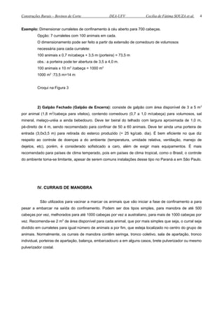 Construções Rurais – Bovinos de Corte DEA-UFV Cecília de Fátima SOUZA et al.
Exemplo: Dimensionar curraletes de confinamento à céu aberto para 700 cabeças.
Opção: 7 curraletes com 100 animais em cada.
O dimensionamento pode ser feito a partir da extensão de comedouro de volumosos
necessária para cada curralete:
100 animais x 0,7 m/cabeça + 3,5 m (porteira) = 73,5 m
obs.: a porteira pode ter abertura de 3,5 a 4,0 m.
100 animais x 10 m2
/cabeça = 1000 m2
1000 m2
:73,5 m=14 m
Croqui na Figura 3
2) Galpão Fechado (Galpão de Encerra): consiste de galpão com área disponível de 3 a 5 m2
por animal (1,8 m2
/cabeça para vitelos), contendo comedouro (0,7 a 1,0 m/cabeça) para volumosos, sal
mineral, melaço-uréia a ainda bebedouro. Deve ter beiral do telhado com largura aproximada de 1,0 m,
pé-direito de 4 m, sendo recomendado para confinar de 50 a 60 animais. Deve ter ainda uma porteira de
entrada (3,0x3,5 m) para retirada do esterco produzido (= 25 kg/cab. dia). É bem eficiente no que diz
respeito ao controle de doenças a do ambiente (temperatura, umidade relativa, ventilação, manejo de
dejetos, etc), porém, é considerado sofisticado a caro, além de exigir mais equipamentos. É mais
recomendado para países de clima temperado, pois em países de clima tropical, como o Brasil, o controle
do ambiente toma-se limitante, apesar de serem comuns instalações desse tipo no Paraná a em São Paulo.
IV. CURRAIS DE MANOBRA
São utilizados para vacinar a marcar os animais que vão iniciar a fase de confinamento a para
pesar a embarcar na saída do confinamento. Podem ser dos tipos simples, para manobra de até 500
cabeças por vez, melhorados para até 1000 cabeças por vez a australiano, para mais de 1000 cabeças por
vez. Recomenda-se 2 m2
de área disponível para cada animal, que por mais simples que seja, o curral seja
dividido em curraletes para igual número de animais a por fim, que esteja localizado no centro do grupo de
animais. Normalmente, os currais de manobra contêm seringa, tronco coletivo, sala de apartação, tronco
individual, porteiras de apartação, balança, embarcadouro a em alguns casos, brete pulverizador ou mesmo
pulverizador costal.
4
 