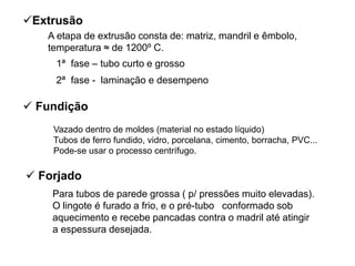  Fundição
Extrusão
A etapa de extrusão consta de: matriz, mandril e êmbolo,
temperatura ≈ de 1200º C.
1ª fase – tubo curto e grosso
2ª fase - laminação e desempeno
Vazado dentro de moldes (material no estado líquido)
Tubos de ferro fundido, vidro, porcelana, cimento, borracha, PVC...
Pode-se usar o processo centrífugo.
Para tubos de parede grossa ( p/ pressões muito elevadas).
O lingote é furado a frio, e o pré-tubo conformado sob
aquecimento e recebe pancadas contra o madril até atingir
a espessura desejada.
 Forjado
 