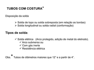  Solda de topo ou solda sobreposta (em relação as bordas)
 Solda longitudinal ou solda radial (conformação)
Tipos de solda:
 Solda elétrica (Arco protegido, adição de metal do eletrodo).
 Arco submerso ou
 Com gás inerte
 Resistência elétrica
Obs.*Tubos de diâmetros maiores que 12” e a partir de 4”.
TUBOS COM COSTURA*
Disposição da solda
 
