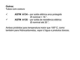 Outros:
Tubos com costura
 ASTM A134 – por solda elétrica arco protegido
Ø nominal > 16 ”.
 ASTM A135 - por solda de resistência elétrica
Ø nominal até 30 ”.
Ambos proibidos para temperatura maior que 100º C, como
também para Hidrocarbonetos, vapor d´água e produtos tóxicos.
 