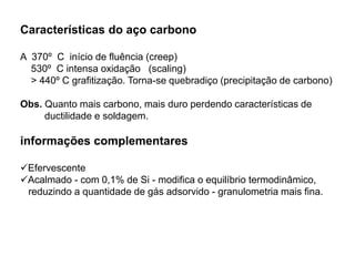 Características do aço carbono
A 370º C início de fluência (creep)
530º C intensa oxidação (scaling)
> 440º C grafitização. Torna-se quebradiço (precipitação de carbono)
Obs. Quanto mais carbono, mais duro perdendo características de
ductilidade e soldagem.
informações complementares
Efervescente
Acalmado - com 0,1% de Si - modifica o equilíbrio termodinâmico,
reduzindo a quantidade de gás adsorvido - granulometria mais fina.
 