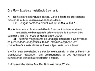 Cr / Mo – Excelente resistência à corrosão
Ni – Bom para temperaturas baixas. Eleva o limite de elasticidade,
mantendo-o ductil e com elevada tenacidade.
Ex. De ligas contendo níquel: A 335 Cr- Mo, A 333 Ni.
Si e Al também atribuem resistência à corrosão a temperaturas
elevadas. Ambos quando adicionados a liga servem para
acalmar a liga (remoção de gases absorvidos).
Si – suprime magnetismo de uma liga, enquanto o Co favorece
as propriedades magnéticas da liga. Nos aços carbono, em
concentrações mais elevadas torna a liga mais dura e tenaz.
V – Aumenta a resistência a tração, melhorando assim os limites de
elasticidade, trazendo em consequência a boa ductilidade e
aumentando também a resistência a fadiga.
Outros modificadores: Mn, Co, B, terras raras, W, etc.
 