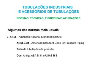 ANSI.B.31 - American Standard Code for Pressure Piping
Trata de tubulações de pressão
Obs. Antiga ASA B 31 e USAS B 31
TUBULAÇÕES INDUSTRIAIS
E ACESSÓRIOS DE TUBULAÇÕES
NORMAS TÉCNICAS E PRINCIPAIS APLICAÇÕES
Algumas das normas mais usuais:
 ANSI – American National Standard Institute
 