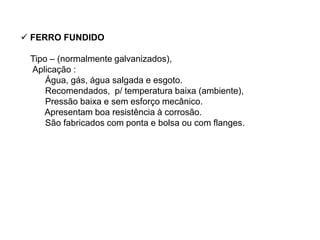  FERRO FUNDIDO
Tipo – (normalmente galvanizados),
Aplicação :
Água, gás, água salgada e esgoto.
Recomendados, p/ temperatura baixa (ambiente),
Pressão baixa e sem esforço mecânico.
Apresentam boa resistência à corrosão.
São fabricados com ponta e bolsa ou com flanges.
 