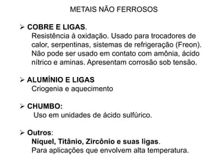 METAIS NÃO FERROSOS
 COBRE E LIGAS.
Resistência à oxidação. Usado para trocadores de
calor, serpentinas, sistemas de refrigeração (Freon).
Não pode ser usado em contato com amônia, ácido
nítrico e aminas. Apresentam corrosão sob tensão.
 ALUMÍNIO E LIGAS
Criogenia e aquecimento
 CHUMBO:
Uso em unidades de ácido sulfúrico.
 Outros:
Níquel, Titânio, Zircônio e suas ligas.
Para aplicações que envolvem alta temperatura.
 