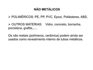 NÃO METÁLICOS
 POLIMÉRICOS: PE, PP, PVC, Epoxi, Poliésteres, ABS,
 OUTROS MATERIAS: Vidro, concreto, borracha,
porcelana, grafite,.....
Os não metais (polímeros, cerâmica) podem ainda ser
usados como revestimento interno de tubos metálicos.
 