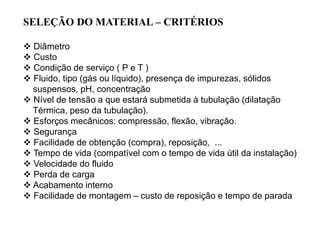 SELEÇÃO DO MATERIAL – CRITÉRIOS
 Diâmetro
 Custo
 Condição de serviço ( P e T )
 Fluido, tipo (gás ou líquido), presença de impurezas, sólidos
suspensos, pH, concentração
 Nível de tensão a que estará submetida à tubulação (dilatação
Térmica, peso da tubulação).
 Esforços mecânicos: compressão, flexão, vibração.
 Segurança
 Facilidade de obtenção (compra), reposição, ...
 Tempo de vida (compatível com o tempo de vida útil da instalação)
 Velocidade do fluido
 Perda de carga
 Acabamento interno
 Facilidade de montagem – custo de reposição e tempo de parada
 