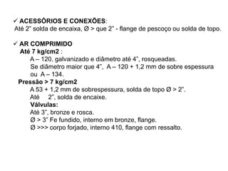 .
 ACESSÓRIOS E CONEXÕES:
Até 2” solda de encaixa, Ø > que 2” - flange de pescoço ou solda de topo.
 AR COMPRIMIDO
Até 7 kg/cm2 :
A – 120, galvanizado e diâmetro até 4”, rosqueadas.
Se diâmetro maior que 4”, A – 120 + 1,2 mm de sobre espessura
ou A – 134.
Pressão > 7 kg/cm2
A 53 + 1,2 mm de sobrespessura, solda de topo Ø > 2”.
Até 2”, solda de encaixe.
Válvulas:
Até 3”, bronze e rosca.
Ø > 3” Fe fundido, interno em bronze, flange.
Ø >>> corpo forjado, interno 410, flange com ressalto.
 