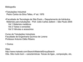 Bibliografia
Tubulações Industrial
Pedro Carlos da Silva Telles, 4ª ed. 1976
Faculdade de Tecnologia de São Paulo – Departamento de hidráulica
Materiais para tubulações Prof. Celio Carlos Zattoni – São Paulo 2005
Vol 1 Materiais metálicos
Vol 2 Tubos e conexões
Vol 3 Válvulas e acessórios
Curso de Tubulações Industriais
Faculdade de Engenharia Química de Lorena
Professor Antonio Clélio Ribeiro
 Outros
Sites
http://www.matweb.com/Search/MaterialGroupSearch
Obs. Site muito bom – características físicas de ligas , composição, etc,
 