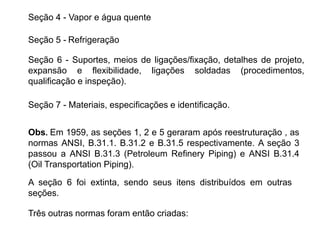 Seção 4 - Vapor e água quente
Seção 5 - Refrigeração
Seção 6 - Suportes, meios de ligações/fixação, detalhes de projeto,
expansão e flexibilidade, ligações soldadas (procedimentos,
qualificação e inspeção).
Seção 7 - Materiais, especificações e identificação.
Obs. Em 1959, as seções 1, 2 e 5 geraram após reestruturação , as
normas ANSI, B.31.1. B.31.2 e B.31.5 respectivamente. A seção 3
passou a ANSI B.31.3 (Petroleum Refinery Piping) e ANSI B.31.4
(Oil Transportation Piping).
A seção 6 foi extinta, sendo seus itens distribuídos em outras
seções.
Três outras normas foram então criadas:
 