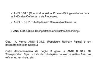  ANSI B. 31. 7. Tubulações em Centrais Nucleares e,
 ANSI b.31.8 (Gas Transportation and Distribution Piping)
 ANSI B.31.6 (Chemical Industrial Process Piping)- voltadas para
as Indústrias Químicas e de Processos.
Obs. A Norma ANSI B-31.3, (Petroleum Refinary Piping) é um
desdobramento da Seção 3
Outro desdobramento da Seção 3 gerou a ANSI B 31.4 Oil
Transportation Pipe - trata de tubulações de óleo e naftas fora das
refinarias, terminais, etc.
 