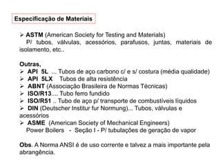  ASTM (American Society for Testing and Materials)
P/ tubos, válvulas, acessórios, parafusos, juntas, materiais de
isolamento, etc..
Outras,
 API 5L ... Tubos de aço carbono c/ e s/ costura (média qualidade)
 API 5LX Tubos de alta resistência
 ABNT (Associação Brasileira de Normas Técnicas)
 ISO/R13.... Tubo ferro fundido
 ISO/R51 .. Tubo de aço p/ transporte de combustíveis líquidos
 DIN (Deutscher Institur fur Normung)... Tubos, válvulas e
acessórios
 ASME (American Society of Mechanical Engineers)
Power Boilers - Seção I - P/ tubulações de geração de vapor
Obs. A Norma ANSI é de uso corrente e talvez a mais importante pela
abrangência.
Especificação de Materiais
 
