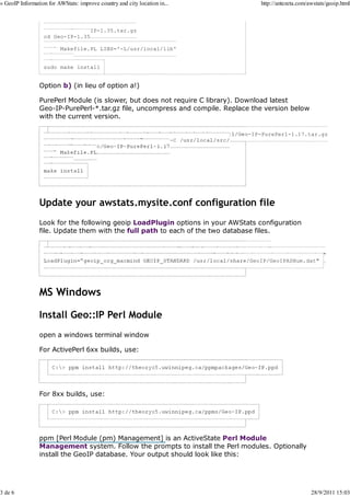 » GeoIP Information for AWStats: improve country and city location in...            http://antezeta.com/awstats/geoip.html



                  tar -xvzf Geo-IP-1.35.tar.gz
                  cd Geo-IP-1.35

                  perl Makefile.PL LIBS='-L/usr/local/lib'
                  make
                  make test
                  sudo make install


                Option b) (in lieu of option a!)

                PurePerl Module (is slower, but does not require C library). Download latest
                Geo-IP-PurePerl-*.tar.gz file, uncompress and compile. Replace the version below
                with the current version.

                      wget http://www.maxmind.com/download/geoip/api/pureperl/Geo-IP-PurePerl-1.17.tar.gz




                Update your awstats.mysite.conf configuration file
                Look for the following geoip LoadPlugin options in your AWStats configuration
                file. Update them with the full path to each of the two database files.

                     LoadPlugin="geoip GEOIP_STANDARD /usr/local/share/GeoIP/GeoIP.dat"
                  LoadPlugin="geoip_city_maxmind GEOIP_STANDARD /usr/local/share/GeoIP/GeoLiteCity.dat"
                  LoadPlugin="geoip_org_maxmind GEOIP_STANDARD /usr/local/share/GeoIP/GeoIPASNum.dat"




                MS Windows

                Install Geo::IP Perl Module
                open a windows terminal window

                For ActivePerl 6xx builds, use:




                For 8xx builds, use:




                ppm [Perl Module (pm) Management] is an ActiveState Perl Module
                Management system. Follow the prompts to install the Perl modules. Optionally
                install the GeoIP database. Your output should look like this:




3 de 6                                                                                                   28/9/2011 15:03
 