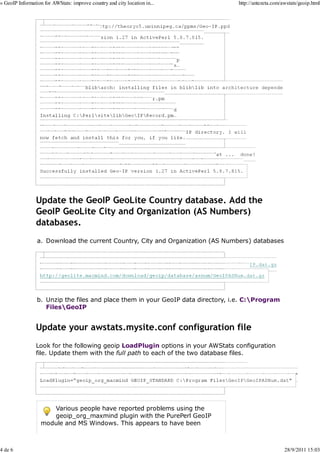 » GeoIP Information for AWStats: improve country and city location in...             http://antezeta.com/awstats/geoip.html



                      C:>ppm install http://theoryx5.uwinnipeg.ca/ppms/Geo-IP.ppd




                  Files found in blibarch: installing files in bliblib into architecture depende




                  The database GeoIP.dat is needed to complete the installation,
                  and should be placed in the C:Program Files/GeoIP directory. I will



                  Fetching http://theoryx5.uwinnipeg.ca/ppms/scripts/GeoIP.dat ...   done!

                  GeoIP.dat has been successfully installed to C:/Program Files/GeoIP
                  Successfully installed Geo-IP version 1.27 in ActivePerl 5.8.7.815.




                Update the GeoIP GeoLite Country database. Add the
                GeoIP GeoLite City and Organization (AS Numbers)
                databases.
                 a. Download the current Country, City and Organization (AS Numbers) databases


                  http://geolite.maxmind.com/download/geoip/database/GeoLiteCountry/GeoIP.dat.gz
                  http://geolite.maxmind.com/download/geoip/database/GeoLiteCity.dat.gz
                  http://geolite.maxmind.com/download/geoip/database/asnum/GeoIPASNum.dat.gz




                 b. Unzip the files and place them in your GeoIP data directory, i.e. C:Program
                    FilesGeoIP


                Update your awstats.mysite.conf configuration file
                Look for the following geoip LoadPlugin options in your AWStats configuration
                file. Update them with the full path to each of the two database files.

                     LoadPlugin="geoip GEOIP_STANDARD C:Program FilesGeoIPGeoIP.dat"
                  LoadPlugin="geoip_city_maxmind GEOIP_STANDARD C:Program FilesGeoIPGeoLiteCity.dat"
                  LoadPlugin="geoip_org_maxmind GEOIP_STANDARD C:Program FilesGeoIPGeoIPASNum.dat"




                      Various people have reported problems using the
                      geoip_org_maxmind plugin with the PurePerl GeoIP
                   module and MS Windows. This appears to have been



4 de 6                                                                                                    28/9/2011 15:03
 