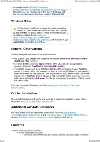» GeoIP Information for AWStats: improve country and city location in...              http://antezeta.com/awstats/geoip.html


                   addressed in the AWStats 6.6 release
                   <http://awstats.sourceforge.net/files/awstats-6.6.tar.gz> .
                   Alternatively, you could compile the GeoIP C library (dll).
                   See the note below on this topic. (Added 2006-05-12)


                Windows Notes




                General Observations
                The following tips are valid for all environments.

                     We suggest you create and schedule a script to download and update the
                     database files monthly.
                     For even better accuracy, approximately 75% vs. 60% for GeoLiteCity,
                     consider licensing MaxMind's commercial version.
                     The GeoIP plugins will slow AWStats statistics file generation if your AWStats
                     server is connected to the Internet, at least if reverse DNS Lookup has already
                     been performed on the host IPs. This is probably a bug, either in the GeoIP Perl
                     module or in AWStats. If your server is not connected to the internet, resolved
                     addresses will display Unknown (or the local language translation of Unknown)
                     for GeoIP data.

                Improve the quality this document by sending your feedback </awstats-
                contact.html> .


                Call for translations
                If you find this document useful and want to provide a translation in your native
                language, write us </awstats-contact.html> .


                Additional AWStats Resources
                We have other AWStats resources in this site, including ExtraSection
                </awstats.html#extrasection> s and Robots updates </awstats/robots.html> .
                See our AWStats resource </awstats/> overview for a full listing.



                Contents
                     GeoIP Information for AWStats
                          GeoIP installation for Linux
                               Download the current GeoLite Country, GeoLite City and Organization (AS


5 de 6                                                                                                     28/9/2011 15:03
 
