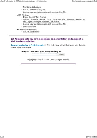 » GeoIP Information for AWStats: improve country and city location in...                            http://antezeta.com/awstats/geoip.html


                                   Numbers) databases
                                   Install the GeoIP program.
                                   Update your awstats.mysite.conf configuration file
                            MS Windows
                                Install Geo::IP Perl Module
                                Update the GeoIP GeoLite Country database. Add the GeoIP GeoLite City
                                and Organization (AS Numbers) databases.
                                Update your awstats.mysite.conf configuration file
                                   Windows Notes
                            General Observations
                                Call for translations



                Let Antezeta help you in the selection, implementation and usage of a
                Web Analytics solution!

                Contact us today </cntct.html> to find out more about this topic and the rest
                of the Web Ecosystem.

                                Did you find what you were looking for?



                                          Copyright © 2005-2011 Sean Carlos. All rights reserved.




6 de 6                                                                                                                   28/9/2011 15:03
 