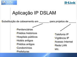 Aplicação IP DSLAM Substituição de cabeamento em _______ para projetos de _____ Penitenciárias Prédios históricos Hospitais públicos Hotéis antigos Prédios antigos Condomínios Prefeituras Telefonia IP Vigilância IP Acesso Internet Rede LAN etc. 
