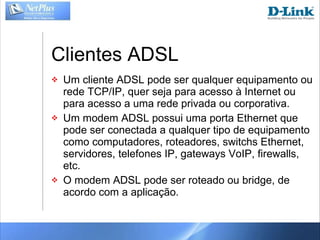 Clientes ADSL Um cliente ADSL pode ser qualquer equipamento ou rede TCP/IP, quer seja para acesso à Internet ou para acesso a uma rede privada ou corporativa. Um modem ADSL possui uma porta Ethernet que pode ser conectada a qualquer tipo de equipamento como computadores, roteadores, switchs Ethernet, servidores, telefones IP, gateways VoIP, firewalls, etc. O modem ADSL pode ser roteado ou bridge, de acordo com a aplicação. 