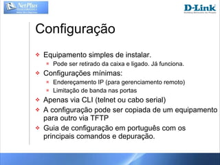 Configuração Equipamento simples de instalar. Pode ser retirado da caixa e ligado. Já funciona. Configurações mínimas: Endereçamento IP (para gerenciamento remoto) Limitação de banda nas portas Apenas via CLI (telnet ou cabo serial) A configuração pode ser copiada de um equipamento para outro via TFTP Guia de configuração em português com os principais comandos e depuração. 