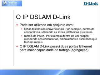 O IP DSLAM D-Link Pode ser utilizado em conjunto com : linhas telefônicas convencionais. Por exemplo, dentro de condomínios, utilizando as linhas telefônicas existentes. ramais de PABX. Por exemplo dentro de um hospital atendendo aos consultórios, ambulatórios e escritórios que tenham ramais. O IP DSLAM D-Link possui duas portas Ethernet para maior capacidade de tráfego (agregação). 