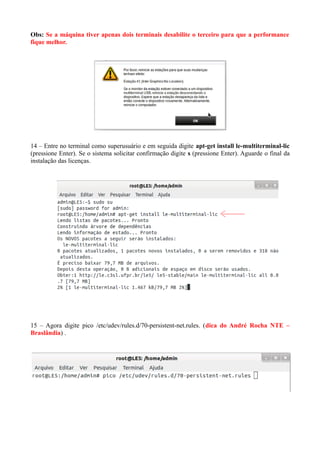 Obs: Se a máquina tiver apenas dois terminais desabilite o terceiro para que a performance
fique melhor.
14 – Entre no terminal como superusuário e em seguida digite apt-get install le-multiterminal-lic
(pressione Enter). Se o sistema solicitar confirmação digite s (pressione Enter). Aguarde o final da
instalação das licenças.
15 – Agora digite pico /etc/udev/rules.d/70-persistent-net.rules. (dica do André Rocha NTE –
Braslândia) .
 