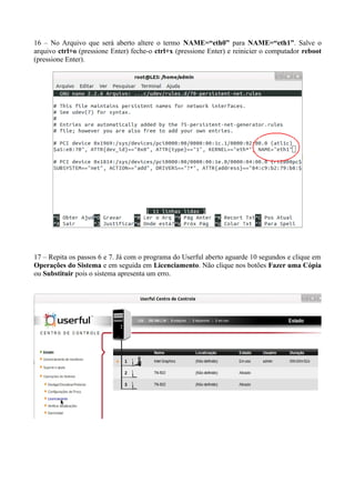 16 – No Arquivo que será aberto altere o termo NAME=“eth0” para NAME=“eth1”. Salve o
arquivo ctrl+o (pressione Enter) feche-o ctrl+x (pressione Enter) e reinicier o computador reboot
(pressione Enter).
17 – Repita os passos 6 e 7. Já com o programa do Userful aberto aguarde 10 segundos e clique em
Operações do Sistema e em seguida em Licenciamento. Não clique nos botões Fazer uma Cópia
ou Substituir pois o sistema apresenta um erro.
 