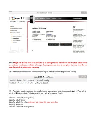 Obs: Daqui em diante você só executará se as configurações anteriores não tiverem dado certo
e o sistema continuar pedindo a licença do programa ou caso a sua placa de rede com fio ou
sua placa mãe tenham sido trocadas.
18 – Abra um terminal como superusuário e digite pico /etc/rc.local (pressione Enter)
18 – Agora no arquivo que está aberto adicione o texto abaixo antes do comando exit 0. Para salvar
digite ctrl+o (pressione Enter) e para fechar ctrl+x (pressione Enter).
/etc/init.d/network-manager stop
ifconfig wlan0 down
ifconfig wlan0 hw ether endereço_da_placa_de_rede_com_fio
ifconfig wlan0 up
/etc/init.d/network-manager start
 