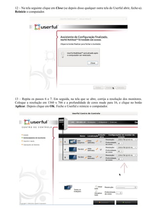 12 – Na tela seguinte clique em Close (se depois disso qualquer outra tela do Userful abrir, feche-a).
Reinicie o computador.
13 – Repita os passos 6 e 7. Em seguida, na tela que se abre, corrija a resolução dos monitores.
Coloque a resolução em 1360 x 766 e a profundidade de cores mude para 16, e clique no botão
Aplicar. Depois clique em OK. Feche o Userful e reinicie o computador.
 