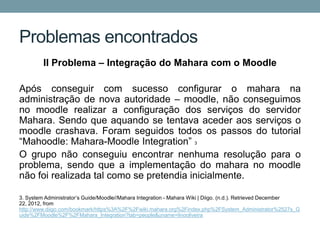 Problemas encontrados
         II Problema – Integração do Mahara com o Moodle

Após conseguir com sucesso configurar o mahara na
administração de nova autoridade – moodle, não conseguimos
no moodle realizar a configuração dos serviços do servidor
Mahara. Sendo que aquando se tentava aceder aos serviços o
moodle crashava. Foram seguidos todos os passos do tutorial
“Mahoodle: Mahara-Moodle Integration” 3
O grupo não conseguiu encontrar nenhuma resolução para o
problema, sendo que a implementação do mahara no moodle
não foi realizada tal como se pretendia inicialmente.

3. System Administrator’s Guide/Moodle//Mahara Integration - Mahara Wiki | Diigo. (n.d.). Retrieved December
22, 2012, from
http://www.diigo.com/bookmark/https%3A%2F%2Fwiki.mahara.org%2Findex.php%2FSystem_Administrator%2527s_G
uide%2FMoodle%2F%2FMahara_Integration?tab=people&uname=linooliveira
 