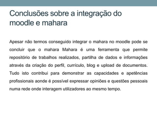 Conclusões sobre a integração do
moodle e mahara

Apesar não termos conseguido integrar o mahara no moodle pode se
concluir que o mahara Mahara é uma ferramenta que permite
repositório de trabalhos realizados, partilha de dados e informações
através da criação do perfil, currículo, blog e upload de documentos.
Tudo isto contribui para demonstrar as capacidades e apetências
profissionais aonde é possível expressar opiniões e questões pessoais
numa rede onde interagem utilizadores ao mesmo tempo.
 