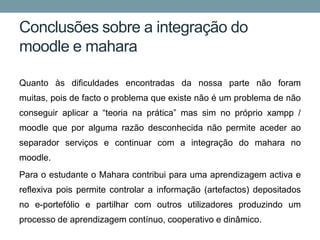 Conclusões sobre a integração do
moodle e mahara

Quanto às dificuldades encontradas da nossa parte não foram
muitas, pois de facto o problema que existe não é um problema de não
conseguir aplicar a “teoria na prática” mas sim no próprio xampp /
moodle que por alguma razão desconhecida não permite aceder ao
separador serviços e continuar com a integração do mahara no
moodle.
Para o estudante o Mahara contribui para uma aprendizagem activa e
reflexiva pois permite controlar a informação (artefactos) depositados
no e-portefólio e partilhar com outros utilizadores produzindo um
processo de aprendizagem contínuo, cooperativo e dinâmico.
 