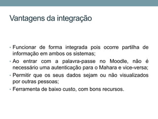 Vantagens da integração


• Funcionar de forma integrada pois ocorre partilha de
  informação em ambos os sistemas;
• Ao entrar com a palavra-passe no Moodle, não é
  necessário uma autenticação para o Mahara e vice-versa;
• Permitir que os seus dados sejam ou não visualizados
  por outras pessoas;
• Ferramenta de baixo custo, com bons recursos.
 