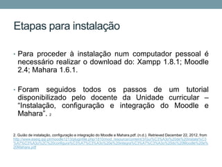 Etapas para instalação

• Para proceder à instalação num computador pessoal é
  necessário realizar o download do: Xampp 1.8.1; Moodle
  2.4; Mahara 1.6.1.

• Foram    seguidos todos os passos de um tutorial
  disponibilizado pelo docente da Unidade curricular –
  “Instalação, configuração e integração do Moodle e
  Mahara”. 2

2. Guião de instalação, configuração e integração do Moodle e Mahara.pdf. (n.d.). Retrieved December 22, 2012, from
http://www.eseig.ipp.pt/moodle1213/pluginfile.php/1810/mod_resource/content/3/Gui%C3%A3o%20de%20instala%C3
%A7%C3%A3o%2C%20configura%C3%A7%C3%A3o%20e%20integra%C3%A7%C3%A3o%20do%20Moodle%20e%
20Mahara.pdf
 