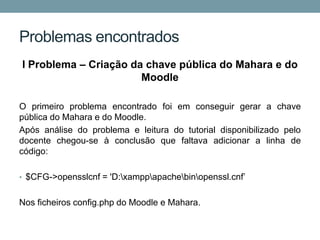 Problemas encontrados
I Problema – Criação da chave pública do Mahara e do
                       Moodle

O primeiro problema encontrado foi em conseguir gerar a chave
pública do Mahara e do Moodle.
Após análise do problema e leitura do tutorial disponibilizado pelo
docente chegou-se à conclusão que faltava adicionar a linha de
código:

• $CFG->opensslcnf = 'D:xamppapachebinopenssl.cnf’


Nos ficheiros config.php do Moodle e Mahara.
 