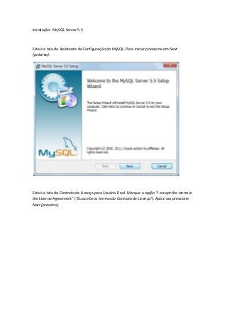 Instalação: MySQL Server 5.5



Esta é a tela do Assistente de Configuração do MySQL. Para iniciar pressione em Next
(próximo).




Esta é a tela do Contrato de Licença para Usuário Final. Marque a opção “I accept the terms in
the License Agreement” ("Eu aceito os termos do Contrato de Licença"). Após isso pressione
Next (próximo).
 