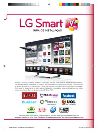 Com a LG Smart TV basta apontar e clicar para assumir total controle do seu entretenimento.
Você pode navegar livremente na internet, se conecta a outros aparelhos como PC, Smartphones
e tablets, e ainda conta com a maior loja de aplicativos do mercado com conteúdo em português!
Este guia é para orientá-lo sobre as conﬁgurações necessárias para você desfrutar de todos
esses benefícios. Bem-vindo ao mundo LG Smart TV!
GUIA DE INSTALAÇÃO
MBM63660410_SmartModels_High_MKT.indd 1MBM63660410_SmartModels_High_MKT.indd 1 2012-04-12 09:01:002012-04-12 09:01:00
 