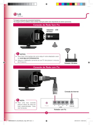 2
Conexão de Rede Sem Fio
Adaptador USB
Wireless
Roteador Wireless
NOTAS
Para mais informações de como adquirir este adaptador aces-
se www.lge.com.br/acessorios.
Adquira o adaptador somente se sua TV não possuir o recurso
Wi-Fi Built-In.
Conexão de Rede com Fio
Conexão de Internet
Roteador com Fio
NOTA
Para uma boa conexão
adquira cabos de rede em
lojas especializadas. Cabo
não fornecido.
MBM63660410_SmartModels_High_MKT.indd 2MBM63660410_SmartModels_High_MKT.indd 2 2012-04-12 09:01:022012-04-12 09:01:02
 