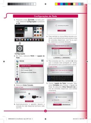 3
Conﬁgurações de Rede
1. Pressione a tecla HOME, no menu prin-
cipal, selecione Configurações e pressione
OK.

Configurações
2. No menu, selecione REDE Ligação de
Rede.
Ligação de Rede
Estado da rede
Wi-Fi Screen Share
Deﬁnições de Smart Share
REDE
3. Selecione Iniciar Conexão.
Conecte-se à sua rede com ou sem ﬁo.
Ligação de Rede
Para conectar-se a uma rede com ﬁo:
Ligue um cabo de rede local na parte de
trás da sua TV.
Iniciar Conexão
ou
4. Automaticamente o aparelho detecta a
conexão de rede disponível (primeiro rede
com ﬁo).
Cancelar
Connecting to the network.
Ligação de Rede
Caso cancele ou ocorra falhas durante a co-
nexão, automaticamente será exibida a lista
de conexões disponíveis, com ﬁo ou sem
ﬁo, selecione a conexão desejada.
Choose the network you want.
Wired Network
Wireless : AAA
Wireless : BBB
Wireless : CCC
Wireless : 11111
Set Expert
Show More
Searching New
Ligação de Rede
Para conexões sem ﬁo, o símbolo indica
que a conexão está protegida por senha,
para acessá-la insira corretamente a senha.
Ligação de Rede
Wireless : AAA...Enter security key of network.
Forgot your password? Contact your AP manufacturer.
5. Pronto! Ligação de Rede ﬁnalizada. Sele-
cione Complete para ﬁnalizar a ligação de
Rede. Ao selecionar Other Network List, a
lista de conexões disponíveis será exibida
novamente.
Network is connected.
Wireless:AAA
Select [Other Network List] to connect to another network.
Complete Other Network List
Ligação de Rede
MBM63660410_SmartModels_High_MKT.indd 3MBM63660410_SmartModels_High_MKT.indd 3 2012-04-12 09:01:032012-04-12 09:01:03
 