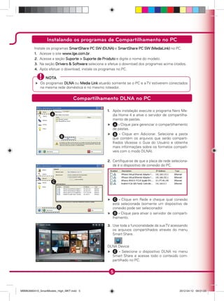 5
Instalando os programas de Compartilhamento no PC
Compartilhamento DLNA no PC
Instale os programas SmartShare PC SW (DLNA) e SmartShare PC SW (MediaLink) no PC.
1. Acesse o site www.lge.com.br.
2. Acesse a seção Suporte > Suporte de Produto e digite o nome do modelo.
3. Na seção Drivers & Software selecione e efetue o download dos programas acima citados.
4. Após efetuar o download, instale os programas no PC.
NOTA
Os programas DLNA ou Media Link atuarão somente se o PC e a TV estiverem conectados
na mesma rede doméstica e no mesmo roteador.
A
B
1. Após instalação execute o programa Nero Me-
dia Home 4 e ative o servidor de compartilha-
mento de pastas.
A - Clique para gerenciar o compartilhamento
de pastas.
B - Clique em Adicionar. Selecione a pasta
que contém os arquivos que serão comparti-
lhados (Acesse o Guia do Usuário e obtenha
mais informações sobre os formatos compatí-
veis com o modo DLNA).
C
D
2. Certiﬁque-se de que a placa de rede seleciona-
da é o dispositivo de conexão do PC.
C - Clique em Rede e cheque qual conexão
está selecionada (somente um dispositivo de
conexão pode ser selecionado)
D - Clique para ativar o servidor de comparti-
lhamento.
E
3. Use toda a funcionalidade da suaTV acessando
os arquivos compartilhados através do menu
Smart Share.
DLNA Device
E - Selecione o dispositivo DLNA no menu
Smart Share e acesse todo o conteúdo com-
partilhado no PC.
MBM63660410_SmartModels_High_MKT.indd 5MBM63660410_SmartModels_High_MKT.indd 5 2012-04-12 09:01:052012-04-12 09:01:05
 