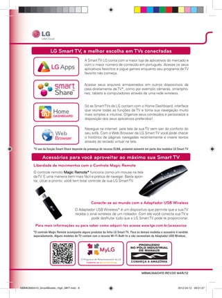 Liberdade de movimentos com o Controle Magic Remote
O controle remoto Magic Remote* funciona como um mouse na tela
daTV. É uma maneira bem mais fácil e prática de navegar. Basta apon-
tar, clicar e pronto: você tem total controle da sua LG Smart TV.
LG Smart TV, a melhor escolha em TVs conectadas
A SmartTV LG conta com a maior loja de aplicativos do mercado e
com o maior número de conteúdo em português. Acesse os seus
aplicativos favoritos e jogue games enquanto seu programa de TV
favorito não começa.
Acesse seus arquivos armazenados em outros dispositivos da
casa diretamente da TV*, como por exemplo câmeras, smartpho-
nes, tablets e computadores através de uma rede wireless.
Só as SmartTVs da LG contam com o Home Dashboard, interface
que reúne todas as funções da TV e torna sua navegação muito
mais simples e intuitiva. Organize seus conteúdos e personalize a
disposição dos seus aplicativos preferidos!
Navegue na internet pela tela da sua TV sem sair do conforto do
seu sofá. Com o Web Browser da LG Smart TV você pode checar
o histórico de páginas navegadas recentemente e insere textos
através do teclado virtual na tela.
Acessórios para você aproveitar ao máximo sua Smart TV
Conecte-se ao mundo com o Adaptador USB Wireless
O Adaptador USB Wireless* é um dispositivo que permite que a sua TV
receba o sinal wireless de um roteador. Com ele você conecta sua TV e
pode desfrutar tudo que a LG Smart TV pode te proporcionar.
Para mais informações ou para saber como adquirí-los acesse www.lge.com.br/acessorios
MBM63660410 REV.00 MAR/12
MBM63660410_SmartModels_High_MKT.indd 8MBM63660410_SmartModels_High_MKT.indd 8 2012-04-12 09:01:072012-04-12 09:01:07
 