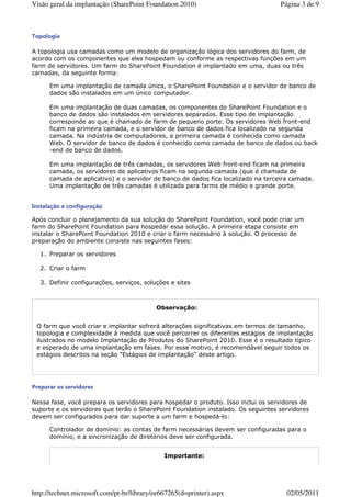 Visão geral da implantação (SharePoint Foundation 2010)                            Página 3 de 9



Topologia

A topologia usa camadas como um modelo de organização lógica dos servidores do farm, de
acordo com os componentes que eles hospedam ou conforme as respectivas funções em um
farm de servidores. Um farm do SharePoint Foundation é implantado em uma, duas ou três
camadas, da seguinte forma:

      Em uma implantação de camada única, o SharePoint Foundation e o servidor de banco de
      dados são instalados em um único computador.

      Em uma implantação de duas camadas, os componentes do SharePoint Foundation e o
      banco de dados são instalados em servidores separados. Esse tipo de implantação
      corresponde ao que é chamado de farm de pequeno porte. Os servidores Web front-end
      ficam na primeira camada, e o servidor de banco de dados fica localizado na segunda
      camada. Na indústria de computadores, a primeira camada é conhecida como camada
      Web. O servidor de banco de dados é conhecido como camada de banco de dados ou back
      -end de banco de dados.

      Em uma implantação de três camadas, os servidores Web front-end ficam na primeira
      camada, os servidores de aplicativos ficam na segunda camada (que é chamada de
      camada de aplicativo) e o servidor de banco de dados fica localizado na terceira camada.
      Uma implantação de três camadas é utilizada para farms de médio e grande porte.


Instalação e configuração

Após concluir o planejamento da sua solução do SharePoint Foundation, você pode criar um
farm do SharePoint Foundation para hospedar essa solução. A primeira etapa consiste em
instalar o SharePoint Foundation 2010 e criar o farm necessário à solução. O processo de
preparação do ambiente consiste nas seguintes fases:

  1. Preparar os servidores

  2. Criar o farm

  3. Definir configurações, serviços, soluções e sites



                                           Observação:


 O farm que você criar e implantar sofrerá alterações significativas em termos de tamanho,
 topologia e complexidade à medida que você percorrer os diferentes estágios de implantação
 ilustrados no modelo Implantação de Produtos do SharePoint 2010. Esse é o resultado típico
 e esperado de uma implantação em fases. Por esse motivo, é recomendável seguir todos os
 estágios descritos na seção "Estágios de implantação" deste artigo.




Preparar os servidores

Nessa fase, você prepara os servidores para hospedar o produto. Isso inclui os servidores de
suporte e os servidores que terão o SharePoint Foundation instalado. Os seguintes servidores
devem ser configurados para dar suporte a um farm e hospedá-lo:

      Controlador de domínio: as contas de farm necessárias devem ser configuradas para o
      domínio, e a sincronização de diretórios deve ser configurada.


                                              Importante:




http://technet.microsoft.com/pt-br/library/ee667265(d=printer).aspx                  02/05/2011
 