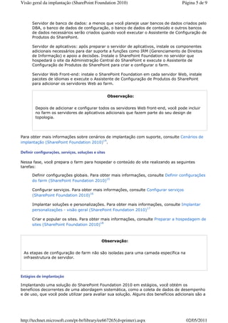 Visão geral da implantação (SharePoint Foundation 2010)                             Página 5 de 9



      Servidor de banco de dados: a menos que você planeje usar bancos de dados criados pelo
      DBA, o banco de dados de configuração, o banco de dados de conteúdo e outros bancos
      de dados necessários serão criados quando você executar o Assistente de Configuração de
      Produtos do SharePoint.

      Servidor de aplicativos: após preparar o servidor de aplicativos, instale os componentes
      adicionais necessários para dar suporte a funções como IRM (Gerenciamento de Direitos
      de Informação) e apoio a decisões. Instale o SharePoint Foundation no servidor que
      hospedará o site da Administração Central do SharePoint e execute o Assistente de
      Configuração de Produtos do SharePoint para criar e configurar o farm.

      Servidor Web Front-end: instale o SharePoint Foundation em cada servidor Web, instale
      pacotes de idiomas e execute o Assistente de Configuração de Produtos do SharePoint
      para adicionar os servidores Web ao farm.


                                                    Observação:


        Depois de adicionar e configurar todos os servidores Web front-end, você pode incluir
        no farm os servidores de aplicativos adicionais que fazem parte do seu design de
        topologia.




Para obter mais informações sobre cenários de implantação com suporte, consulte Cenários de
                                         14
implantação (SharePoint Foundation 2010) .

Definir configurações, serviços, soluções e sites

Nessa fase, você prepara o farm para hospedar o conteúdo do site realizando as seguintes
tarefas:

      Definir configurações globais. Para obter mais informações, consulte Definir configurações
                                             15
      do farm (SharePoint Foundation 2010)

      Configurar serviços. Para obter mais informações, consulte Configurar serviços
                                    16
      (SharePoint Foundation 2010)

      Implantar soluções e personalizações. Para obter mais informações, consulte Implantar
      personalizações - visão geral (SharePoint Foundation 2010)17

      Criar e popular os sites. Para obter mais informações, consulte Preparar a hospedagem de
                                           18
      sites (SharePoint Foundation 2010)



                                              Observação:


 As etapas de configuração de farm não são isoladas para uma camada específica na
 infraestrutura de servidor.



Estágios de implantação

Implantando uma solução do SharePoint Foundation 2010 em estágios, você obtém os
benefícios decorrentes de uma abordagem sistemática, como a coleta de dados de desempenho
e de uso, que você pode utilizar para avaliar sua solução. Alguns dos benefícios adicionais são a




http://technet.microsoft.com/pt-br/library/ee667265(d=printer).aspx                    02/05/2011
 