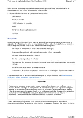 Visão geral da implantação (SharePoint Foundation 2010)                             Página 6 de 9



verificação de suas pressuposições de gerenciamento da capacidade e a identificação de
problemas antes que o farm seja colocado em produção.

É recomendável implantar o farm nos seguintes estágios:

      Planejamento

      Desenvolvimento

      POC (verificação de conceito)

      Piloto

      UAT (Teste de aceitação do usuário)

      Produção


Planejamento

Para implantar um farm, você deve planejar a solução que deseja implantar e determinar os
requisitos de infraestrutura, como os recursos de servidor e a topologia do farm. Ao concluir o
estágio de planejamento, você deverá ter documentado o seguinte:

      Um design de infraestrutura para dar suporte à sua solução

      Uma descrição detalhada sobre como implementar o farm e a solução

      Um plano para testar e validar a solução

      Um site e uma arquitetura de solução

      Compreensão dos requisitos de monitoramento e engenharia sustentada para dar suporte
      à solução

      Um registro de como a solução será controlada

      Compreensão de como a solução será comunicada ao usuário para incentivar sua adoção


É recomendável usar os recursos de planejamento e os artigos descritos em Planejamento e
arquitetura para o SharePoint Foundation 201019.


                                           Importante:


 Problemas de recurso e tempo podem causar pressão, fazendo com que você seja menos
 rigoroso durante o estágio de planejamento. É recomendável que você seja o mais diligente
 possível, pois elementos de planejamento omitidos ou superficialmente abordados podem
 voltar à tona como problemas significativos no estágio de produção. Esses problemas podem
 criar um considerável trabalho extra, além de consumirem recursos não inclusos no
 orçamento e possivelmente prejudicarem o êxito do SharePoint Foundation.




Após o estágio de planejamento, você percorre os seguintes estágios de implantação,
atualizando e revisando seus planos, configurações e topologias à medida que realiza os testes.




http://technet.microsoft.com/pt-br/library/ee667265(d=printer).aspx                   02/05/2011
 