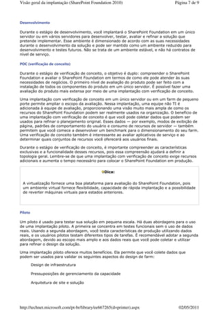 Visão geral da implantação (SharePoint Foundation 2010)                            Página 7 de 9



Desenvolvimento

Durante o estágio de desenvolvimento, você implantará o SharePoint Foundation em um único
servidor ou em vários servidores para desenvolver, testar, avaliar e refinar a solução que
pretende implementar. Esse ambiente é dimensionado de acordo com as suas necessidades
durante o desenvolvimento da solução e pode ser mantido como um ambiente reduzido para
desenvolvimento e testes futuros. Não se trata de um ambiente estável, e não há contratos de
nível de serviço.

POC (verificação de conceito)

Durante o estágio de verificação de conceito, o objetivo é duplo: compreender o SharePoint
Foundation e avaliar o SharePoint Foundation em termos de como ele pode atender às suas
necessidades de negócios. O primeiro nível de avaliação do produto pode ser feito com a
instalação de todos os componentes do produto em um único servidor. É possível fazer uma
avaliação do produto mais extensa por meio de uma implantação com verificação de conceito.

Uma implantação com verificação de conceito em um único servidor ou em um farm de pequeno
porte permite ampliar o escopo da avaliação. Nessa implantação, uma equipe não TI é
adicionada à equipe de avaliação, proporcionando uma visão muito mais ampla de como os
recursos do SharePoint Foundation podem ser realmente usados na organização. O benefício de
uma implantação com verificação de conceito é que você pode coletar dados que podem ser
usados para refinar o planejamento original. Esses dados — por exemplo, modos de exibição de
página, padrões de comportamento do usuário e consumo de recursos de servidor — também
permitem que você comece a desenvolver um benchmark para o dimensionamento do seu farm.
Uma verificação de conceito também é interessante ao avaliar aplicativos de serviço e ao
determinar quais conjuntos de recursos você oferecerá aos usuários finais.

Durante o estágio de verificação de conceito, é importante compreender as características
exclusivas e a funcionalidade desses recursos, pois essa compreensão ajudará a definir a
topologia geral. Lembre-se de que uma implantação com verificação de conceito exige recursos
adicionais e aumenta o tempo necessário para colocar o SharePoint Foundation em produção.


                                               Dica:


 A virtualização fornece uma boa plataforma para avaliação do SharePoint Foundation, pois
 um ambiente virtual fornece flexibilidade, capacidade de rápida implantação e a possibilidade
 de reverter máquinas virtuais para estados anteriores.




Piloto

Um piloto é usado para testar sua solução em pequena escala. Há duas abordagens para o uso
de uma implantação piloto. A primeira se concentra em testes funcionais sem o uso de dados
reais. Usando a segunda abordagem, você testa características de produção utilizando dados
reais, e os usuários pilotos testam diferentes tipos de tarefas. É recomendável adotar a segunda
abordagem, devido ao escopo mais amplo e aos dados reais que você pode coletar e utilizar
para refinar o design da solução.

Uma implantação piloto oferece muitos benefícios. Ela permite que você colete dados que
podem ser usados para validar os seguintes aspectos do design de farm:

         Design de infraestrutura

         Pressuposições de gerenciamento da capacidade

         Arquitetura de site e solução




http://technet.microsoft.com/pt-br/library/ee667265(d=printer).aspx                  02/05/2011
 