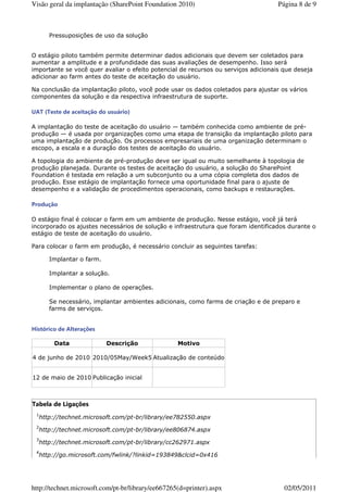 Visão geral da implantação (SharePoint Foundation 2010)                             Página 8 de 9



      Pressuposições de uso da solução


O estágio piloto também permite determinar dados adicionais que devem ser coletados para
aumentar a amplitude e a profundidade das suas avaliações de desempenho. Isso será
importante se você quer avaliar o efeito potencial de recursos ou serviços adicionais que deseja
adicionar ao farm antes do teste de aceitação do usuário.

Na conclusão da implantação piloto, você pode usar os dados coletados para ajustar os vários
componentes da solução e da respectiva infraestrutura de suporte.

UAT (Teste de aceitação do usuário)

A implantação do teste de aceitação do usuário — também conhecida como ambiente de pré-
produção — é usada por organizações como uma etapa de transição da implantação piloto para
uma implantação de produção. Os processos empresariais de uma organização determinam o
escopo, a escala e a duração dos testes de aceitação do usuário.

A topologia do ambiente de pré-produção deve ser igual ou muito semelhante à topologia de
produção planejada. Durante os testes de aceitação do usuário, a solução do SharePoint
Foundation é testada em relação a um subconjunto ou a uma cópia completa dos dados de
produção. Esse estágio de implantação fornece uma oportunidade final para o ajuste de
desempenho e a validação de procedimentos operacionais, como backups e restaurações.

Produção

O estágio final é colocar o farm em um ambiente de produção. Nesse estágio, você já terá
incorporado os ajustes necessários de solução e infraestrutura que foram identificados durante o
estágio de teste de aceitação do usuário.

Para colocar o farm em produção, é necessário concluir as seguintes tarefas:

      Implantar o farm.

      Implantar a solução.

      Implementar o plano de operações.

      Se necessário, implantar ambientes adicionais, como farms de criação e de preparo e
      farms de serviços.


Histórico de Alterações

        Data              Descrição                Motivo

4 de junho de 2010 2010/05May/Week5 Atualização de conteúdo


12 de maio de 2010 Publicação inicial



Tabela de Ligações
 1
  http://technet.microsoft.com/pt-br/library/ee782550.aspx
 2
  http://technet.microsoft.com/pt-br/library/ee806874.aspx
 3
  http://technet.microsoft.com/pt-br/library/cc262971.aspx
 4
  http://go.microsoft.com/fwlink/?linkid=193849&clcid=0x416




http://technet.microsoft.com/pt-br/library/ee667265(d=printer).aspx                   02/05/2011
 