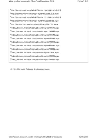 Visão geral da implantação (SharePoint Foundation 2010)               Página 9 de 9



 5
  http://go.microsoft.com/fwlink/?linkid=198010&clcid=0x416
 6
  http://technet.microsoft.com/pt-br/library/ee662519.aspx
 7
  http://go.microsoft.com/fwlink/?linkid=193169&clcid=0x416
 8
  http://technet.microsoft.com/pt-br/library/cc288751.aspx
 9
  http://technet.microsoft.com/pt-br/library/ff607592.aspx
 10
      http://technet.microsoft.com/pt-br/library/cc288606.aspx
 11
      http://technet.microsoft.com/pt-br/library/cc288955.aspx
 12
      http://technet.microsoft.com/pt-br/library/cc288143.aspx
 13
      http://technet.microsoft.com/pt-br/library/ee782549.aspx
 14
      http://technet.microsoft.com/pt-br/library/cc303313.aspx
 15
      http://technet.microsoft.com/pt-br/library/ee836141.aspx
 16
      http://technet.microsoft.com/pt-br/library/ee782551.aspx
 17
      http://technet.microsoft.com/pt-br/library/ff607658.aspx
 18
      http://technet.microsoft.com/pt-br/library/cc303306.aspx
 19
      http://technet.microsoft.com/pt-br/library/cc288426.aspx




  © 2011 Microsoft. Todos os direitos reservados.




http://technet.microsoft.com/pt-br/library/ee667265(d=printer).aspx     02/05/2011
 