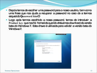 Depois temos de escolher uma password para o nosso usuário, bem como uma frase que nos ajude a recuperar a password no caso de a termos esquecido “ password hint “. Logo após termos escolhido a nossa password, temos de introduzir a  Product   key  que nos foi fornecida quando efetuamos download da versão beta do Windows 7. Esta chave é utilizada para validar a versão beta do Windows 7. Sistemas Operacionais 