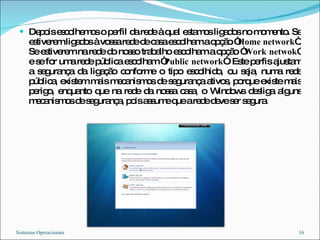 Depois escolhemos o perfil da rede à qual estamos ligados no momento. Se estiverem ligados à vossa rede de casa escolham a opção “ Home network “. Se estiverem na rede do nosso trabalho escolham a opção “ Work netwok ” e se for uma rede pública escolham “ Public network “. Este perfis ajustam a segurança da ligação conforme o tipo escolhido, ou seja, numa rede pública, existem mais mecanismos de segurança ativos, porque existe mais perigo, enquanto que na rede da nossa casa, o Windows desliga alguns mecanismos de segurança, pois assume que a rede deve ser segura Sistemas Operacionais 
