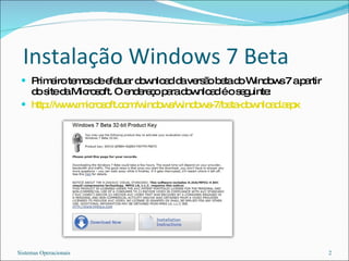 Instalação Windows 7 Beta Primeiro temos de efetuar download da versão beta do Windows 7 a partir do site da Microsoft. O endereço para download é o seguinte: http://www.microsoft.com/windows/windows-7/beta-download.aspx Sistemas Operacionais 